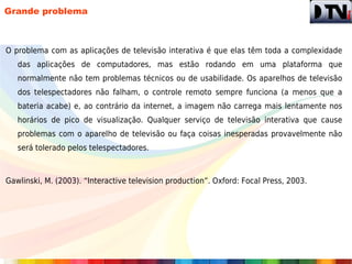 Grande problema



O problema com as aplicações de televisão interativa é que elas têm toda a complexidade
   das aplicações de computadores, mas estão rodando em uma plataforma que
   normalmente não tem problemas técnicos ou de usabilidade. Os aparelhos de televisão
   dos telespectadores não falham, o controle remoto sempre funciona (a menos que a
   bateria acabe) e, ao contrário da internet, a imagem não carrega mais lentamente nos
   horários de pico de visualização. Qualquer serviço de televisão interativa que cause
   problemas com o aparelho de televisão ou faça coisas inesperadas provavelmente não
   será tolerado pelos telespectadores.



Gawlinski, M. (2003). “Interactive television production”. Oxford: Focal Press, 2003.
 