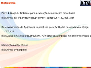 Bibliografia



Parte 4: Ginga-J - Ambiente para a execução de aplicações procedurais

http://www.dtv.org.br/download/pt-br/ABNTNBR15606-4_2010Ed1.pdf



Desenvolvimento de Aplicações Imperativas para TV Digital no middleware Ginga
  com Java

https://disciplinas.dcc.ufba.br/pub/MATA39/NotasDeAula/gingaj-minicurso-webmedia-c



Introdução ao OpenGinga

http://www.lavid.ufpb.br/
 