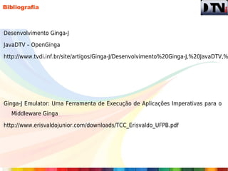 Bibliografia



Desenvolvimento Ginga-J

JavaDTV – OpenGinga

http://www.tvdi.inf.br/site/artigos/Ginga-J/Desenvolvimento%20Ginga-J,%20JavaDTV,%




Ginga-J Emulator: Uma Ferramenta de Execução de Aplicações Imperativas para o
  Middleware Ginga

http://www.erisvaldojunior.com/downloads/TCC_Erisvaldo_UFPB.pdf
 