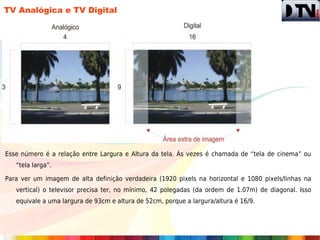 TV Analógica e TV Digital




Esse número é a relação entre Largura e Altura da tela. Às vezes é chamada de “tela de cinema” ou
   “tela larga”.

Para ver um imagem de alta definição verdadeira (1920 pixels na horizontal e 1080 pixels/linhas na
   vertical) o televisor precisa ter, no mínimo, 42 polegadas (da ordem de 1.07m) de diagonal. Isso
   equivale a uma largura de 93cm e altura de 52cm, porque a largura/altura é 16/9.
 