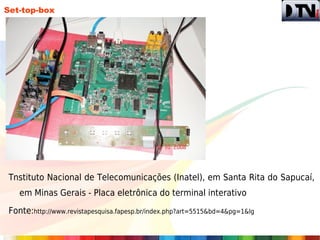Set-top-box




Tnstituto Nacional de Telecomunicações (Inatel), em Santa Rita do Sapucaí,
   em Minas Gerais - Placa eletrônica do terminal interativo

Fonte:http://www.revistapesquisa.fapesp.br/index.php?art=5515&bd=4&pg=1&lg
 