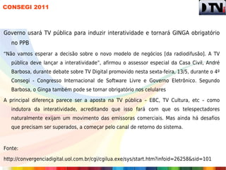 CONSEGI 2011



Governo usará TV pública para induzir interatividade e tornará GINGA obrigatório
   no PPB
“Não vamos esperar a decisão sobre o novo modelo de negócios [da radiodifusão]. A TV
   pública deve lançar a interatividade”, afirmou o assessor especial da Casa Civil, André
   Barbosa, durante debate sobre TV Digital promovido nesta sexta-feira, 13/5, durante o 4º
   Consegi - Congresso Internacional de Software Livre e Governo Eletrônico. Segundo
   Barbosa, o Ginga também pode se tornar obrigatório nos celulares

A principal diferença parece ser a aposta na TV pública – EBC, TV Cultura, etc – como
   indutora da interatividade, acreditando que isso fará com que os telespectadores
   naturalmente exijam um movimento das emissoras comerciais. Mas ainda há desafios
   que precisam ser superados, a começar pelo canal de retorno do sistema.



Fonte:

http://convergenciadigital.uol.com.br/cgi/cgilua.exe/sys/start.htm?infoid=26258&sid=101
 