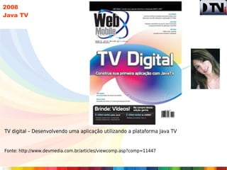 2008
Java TV




TV digital – Desenvolvendo uma aplicação utilizando a plataforma Java TV


Fonte: http://www.devmedia.com.br/articles/viewcomp.asp?comp=11447
 