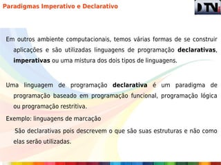 Paradigmas Imperativo e Declarativo




Em outros ambiente computacionais, temos várias formas de se construir
   aplicações e são utilizadas linguagens de programação declarativas,
   imperativas ou uma mistura dos dois tipos de linguagens.



Uma linguagem de programação declarativa é um paradigma de
   programação baseado em programação funcional, programação lógica
   ou programação restritiva.

Exemplo: linguagens de marcação

   São declarativas pois descrevem o que são suas estruturas e não como
   elas serão utilizadas.
 
