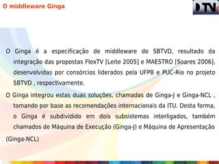O middleware Ginga




O Ginga é a especificação de middleware do SBTVD, resultado da
   integração das propostas FlexTV [Leite 2005] e MAESTRO [Soares 2006],
   desenvolvidas por consórcios liderados pela UFPB e PUC-Rio no projeto
   SBTVD , respectivamente.

O Ginga integrou estas duas soluções, chamadas de Ginga-J e Ginga-NCL ,
   tomando por base as recomendações internacionais da ITU. Desta forma,
   o Ginga é subdividido em dois subsistemas interligados, também
   chamados de Máquina de Execução (Ginga-J) e Máquina de Apresentação

(Ginga-NCL)
 