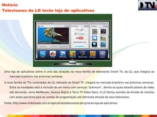 Notícia
Televisores da LG terão loja de aplicativos




 Uma loja de aplicativos online é uma das atrações da nova família de televisores Smart TV, da LG, que chegará ao
     mercado brasileiro nas próximas semanas

 A nova família de TVs conectadas da LG, batizada de Smart TV, chegará ao mercado brasileiro nas próximas semanas.
     Entre as novidades está a inclusão de um menu com serviços “premium”, dentre os quais estarão portais de vídeo
     sob demanda, como NetMovies, Saraiva Digital e Terra TV Video Store. A LG fechou acordos de divisão de receitas
     com esses parceiros para as vendas de programação sob demanda através de seus televisores.

 Fonte: http://www.mobilizado.com.br/aplicativos/televisores-da-lg-terao-loja-de-aplicativos
 