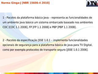 Norma Ginga-J [NBR 15606-4 2010]




1 - Pacotes da plataforma básica Java – representa as funcionalidades de
um ambiente Java básico um sistema embarcado baseado nos ambientes
CDC [CDC 1.1 2008], FP [FP 1.1 2008] e PBP [PBP 1.1 2008].



2 - Pacotes da especificação JSSE 1.0.1 – implementa funcionalidades
opcionais de segurança para a plataforma básica de Java para TV Digital,
como por exemplo protocolos de transporte seguro [JSSE 1.0.1 2006].
 