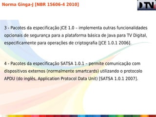 Norma Ginga-J [NBR 15606-4 2010]




3 - Pacotes da especificação JCE 1.0 – implementa outras funcionalidades
opcionais de segurança para a plataforma básica de Java para TV Digital,
especificamente para operações de criptografia [JCE 1.0.1 2006].



4 - Pacotes da especificação SATSA 1.0.1 – permite comunicação com
dispositivos externos (normalmente smartcards) utilizando o protocolo
APDU (do inglês, Application Protocol Data Unit) [SATSA 1.0.1 2007].
 