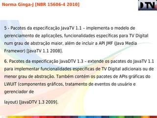 Norma Ginga-J [NBR 15606-4 2010]




5 - Pacotes da especificação JavaTV 1.1 – implementa o modelo de
gerenciamento de aplicações, funcionalidades específicas para TV Digital
num grau de abstração maior, além de incluir a API JMF (Java Media
Framewor) [JavaTV 1.1 2008].

6. Pacotes da especificação JavaDTV 1.3 – extende os pacotes do JavaTV 1.1
para implementar funcionalidades específicas de TV Digital adicionais ou de
menor grau de abstração. Também contém os pacotes de APIs gráficas do
LWUIT (componentes gráficos, tratamento de eventos do usuário e
gerenciador de

layout) [JavaDTV 1.3 2009].
 