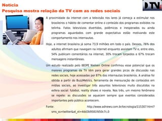 Notícia
Pesquisa mostra relação da TV com as redes sociais
                  A proximidade da internet com a televisão nos lares já começa a estimular nos
                      brasileiros o hábito de comentar online o conteúdo dos programas exibidos na
                      telinha. Fatos televisivos divertidos, polêmicos e inesperados ou ainda
                      programas aguardados com grande expectativa estão motivando este
                      comportamento nos internautas.

                  Hoje, a internet brasileira já soma 73,9 milhões em todo o país. Desses, 76% dos
                      adultos afirmam que navegam na internet enquanto assistem TV e, entre eles,
                      54% publicam comentários na internet, 30% trocam torpedos e 67% trocam
                      mensagens instantâneas.

                  Um estudo realizado pelo IBOPE Nielsen Online confirmou esse potencial que os
                      maiores programas da TV têm para gerar grandes picos de discussão nas
                      redes sociais, hoje acessadas por 87% dos internautas brasileiros. A análise foi
                      obtida a partir do BuzzMetrics, ferramenta de mensuração de conteúdos em
                      mídias sociais, ao investigar três assuntos televisivos muito discutidos na
                      esfera social: futebol, reality shows e novela. Nos três, um mesmo fenômeno
                      se repete: as discussões se aquecem sempre que eventos considerados
                      importantes pelo público acontecem.

                  Fonte:                         http://www.adnews.com.br/tecnologia/115307.html?
                      sms_ss=twitter&at_xt=4dd3b9581fd50c7c,0
 