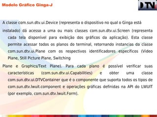 Modelo Gráfico Ginga-J



A classe com.sun.dtv.ui.Device (representa o dispositivo no qual o Ginga está

instalado) dá acesso a uma ou mais classes com.sun.dtv.ui.Screen (representa
  cada tela disponível para exibição dos gráficos da aplicação). Esta classe
  permite acessar todos os planos do terminal, retornando instancias da classe
  com.sun.dtv.ui.Plane com os respectivos identificadores específicos (Video
  Plane, Still Picture Plane, Switching

Plane e Graphics/Text Plane). Para cada plano é possível verificar suas
  características    (com.sun.dtv.ui.Capabilities)   e     obter    uma         classe
  com.sun.dtv.ui.DTVContainer que é o componente que suporta todos os tipos de
  com.sun.dtv.lwuit.component e operações gráficas definidas na API do LWUIT
  (por exemplo, com.sun.dtv.lwuit.Form).
 