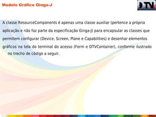 Modelo Gráfico Ginga-J



A classe ResourceComponents é apenas uma classe auxiliar (pertence a própria

aplicação e não faz parte da especificação Ginga-J) para encapsular as classes que

permitem configurar (Device, Screen, Plane e Capabilities) e desenhar elementos

gráficos na tela do terminal do acesso (Form e DTVContainer), conforme ilustrado
  no trecho de código a seguir.
 