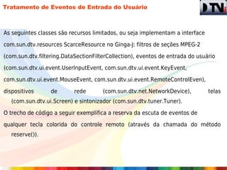 Tratamento de Eventos de Entrada do Usuário



As seguintes classes são recursos limitados, ou seja implementam a interface

com.sun.dtv.resources ScarceResource no Ginga-J: filtros de seções MPEG-2

(com.sun.dtv.filtering.DataSectionFilterCollection), eventos de entrada do usuário

(com.sun.dtv.ui.event.UserInputEvent, com.sun.dtv.ui.event.KeyEvent,

com.sun.dtv.ui.event.MouseEvent, com.sun.dtv.ui.event.RemoteControlEven),

dispositivos      de       rede       (com.sun.dtv.net.NetworkDevice),         telas
   (com.sun.dtv.ui.Screen) e sintonizador (com.sun.dtv.tuner.Tuner).

O trecho de código a seguir exemplifica a reserva da escuta de eventos de

qualquer tecla colorida do controle remoto (através da chamada do método
   reserve()).
 