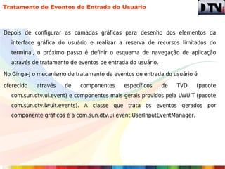 Tratamento de Eventos de Entrada do Usuário



Depois de configurar as camadas gráficas para desenho dos elementos da
  interface gráfica do usuário e realizar a reserva de recursos limitados do
  terminal, o próximo passo é definir o esquema de navegação de aplicação
  através de tratamento de eventos de entrada do usuário.

No Ginga-J o mecanismo de tratamento de eventos de entrada do usuário é

oferecido   através   de    componentes     específicos     de   TVD    (pacote
  com.sun.dtv.ui.event) e componentes mais gerais providos pela LWUIT (pacote
  com.sun.dtv.lwuit.events). A classe que trata os eventos gerados por
  componente gráficos é a com.sun.dtv.ui.event.UserInputEventManager.
 