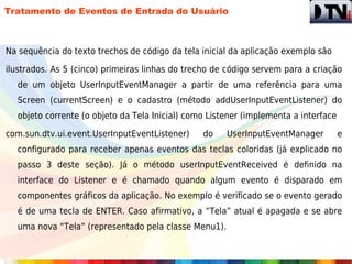 Tratamento de Eventos de Entrada do Usuário



Na sequência do texto trechos de código da tela inicial da aplicação exemplo são

ilustrados. As 5 (cinco) primeiras linhas do trecho de código servem para a criação
  de um objeto UserInputEventManager a partir de uma referência para uma
  Screen (currentScreen) e o cadastro (método addUserInputEventListener) do
  objeto corrente (o objeto da Tela Inicial) como Listener (implementa a interface

com.sun.dtv.ui.event.UserInputEventListener)    do    UserInputEventManager          e
  configurado para receber apenas eventos das teclas coloridas (já explicado no
  passo 3 deste seção). Já o método userInputEventReceived é definido na
  interface do Listener e é chamado quando algum evento é disparado em
  componentes gráficos da aplicação. No exemplo é verificado se o evento gerado
  é de uma tecla de ENTER. Caso afirmativo, a “Tela” atual é apagada e se abre
  uma nova “Tela” (representado pela classe Menu1).
 