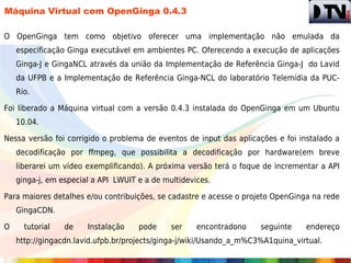 Máquina Virtual com OpenGinga 0.4.3

O OpenGinga tem como objetivo oferecer uma implementação não emulada da
    especificação Ginga executável em ambientes PC. Oferecendo a execução de aplicações
    Ginga-J e GingaNCL através da união da Implementação de Referência Ginga-J do Lavid
    da UFPB e a Implementação de Referência Ginga-NCL do laboratório Telemídia da PUC-
    Rio.

Foi liberado a Máquina virtual com a versão 0.4.3 instalada do OpenGinga em um Ubuntu
    10.04.

Nessa versão foi corrigido o problema de eventos de input das aplicações e foi instalado a
    decodificação por ffmpeg, que possibilita a decodificação por hardware(em breve
    liberarei um vídeo exemplificando). A próxima versão terá o foque de incrementar a API
    ginga-j, em especial a API LWUIT e a de multidevices.

Para maiores detalhes e/ou contribuições, se cadastre e acesse o projeto OpenGinga na rede
    GingaCDN.

O     tutorial   de    Instalação    pode     ser    encontradono    seguinte    endereço
    http://gingacdn.lavid.ufpb.br/projects/ginga-j/wiki/Usando_a_m%C3%A1quina_virtual.
 