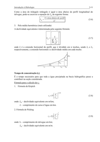 Introdução à Hidrologia 3-11
Como a área do triângulo retângulo é igual à área abaixo do perfil longitudinal do
talvegue, pode-se escrever a equação de Ieq da seguinte forma:
2
2
L
perfildoabaixoárea
Ieq
´
= (3.6)
3. Pela média harmônica (mais utilizada)
A declividade equivalente é determinada pela seguinte fórmula:
2
1 ú
ú
ú
ú
ú
û
ù
ê
ê
ê
ê
ê
ë
é
=
å=
n
i i
i
eq
I
L
L
I (3.7)
onde L é a extensão horizontal do perfil, que é dividido em n trechos, sendo Li e Ii,
respectivamente, a extensão horizontal e a declividade média em cada trecho.
Tempo de concentração (tc)
É o tempo necessário para que toda a água precipitada na bacia hidrográfica passe a
contribuir na seção considerada.
Fórmula para o cálculo de tc:
1. Fórmula de Kirpich
385,0
2
57
÷
÷
ø
ö
ç
ç
è
æ
=
eq
c
I
L
t (3.8)
onde: Ieq – declividade equivalente em m/km;
L – comprimento do curso d´água em km.
2. Fórmula de Picking
3
1
2
3,5
÷
÷
ø
ö
ç
ç
è
æ
=
eq
c
I
L
t (3.9)
onde: L – comprimento do talvegue em km;
Ieq – declividade equivalente em m/m.
 