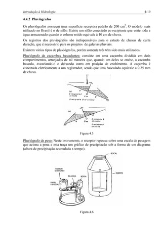 Introdução à Hidrologia 4-19
4.4.2 Pluviógrafos
Os pluviógrafos possuem uma superfície receptora padrão de 200 cm2
. O modelo mais
utilizado no Brasil é o de sifão. Existe um sifão conectado ao recipiente que verte toda a
água armazenado quando o volume retido equivale à 10 cm de chuva.
Os registros dos pluviógrafos são indispensáveis para o estudo de chuvas de curta
duração, que é necessário para os projetos de galerias pluviais.
Existem vários tipos de pluviógrafos, porém somente três têm sido mais utilizados.
Pluviógrafo de caçambas basculantes: consiste em uma caçamba dividida em dois
compartimentos, arranjados de tal maneira que, quando um deles se enche, a caçamba
bascula, esvaziando-o e deixando outro em posição de enchimento. A caçamba é
conectada eletricamente a um registrador, sendo que uma basculada equivale a 0,25 mm
de chuva.
Figura 4.5
Pluviógrafo de peso: Neste instrumento, o receptor repousa sobre uma escala de pesagem
que aciona a pena e esta traça um gráfico de precipitação sob a forma de um diagrama
(altura de precipitação acumulada x tempo).
Figura 4.6
 