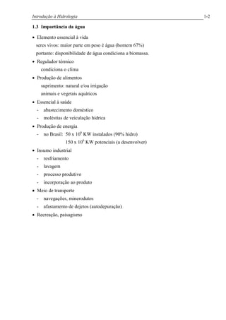Introdução à Hidrologia 1-2
1.3 Importância da água
· Elemento essencial à vida
seres vivos: maior parte em peso é água (homem 67%)
portanto: disponibilidade de água condiciona a biomassa.
· Regulador térmico
condiciona o clima
· Produção de alimentos
suprimento: natural e/ou irrigação
animais e vegetais aquáticos
· Essencial à saúde
- abastecimento doméstico
- moléstias de veiculação hídrica
· Produção de energia
- no Brasil: 50 x 106
KW instalados (90% hidro)
150 x 106
KW potenciais (a desenvolver)
· Insumo industrial
- resfriamento
- lavagem
- processo produtivo
- incorporação ao produto
· Meio de transporte
- navegações, minerodutos
- afastamento de dejetos (autodepuração)
· Recreação, paisagismo
 