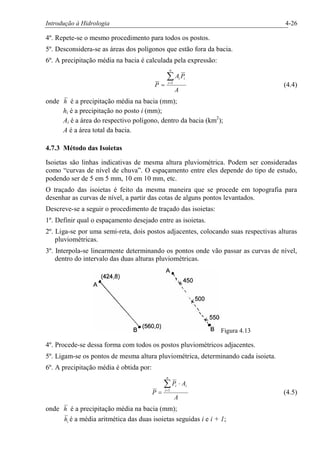 Introdução à Hidrologia 4-26
4º. Repete-se o mesmo procedimento para todos os postos.
5º. Desconsidera-se as áreas dos polígonos que estão fora da bacia.
6º. A precipitação média na bacia é calculada pela expressão:
A
PA
P
n
i
iiå=
= 1
(4.4)
onde h é a precipitação média na bacia (mm);
hi é a precipitação no posto i (mm);
Ai é a área do respectivo polígono, dentro da bacia (km2
);
A é a área total da bacia.
4.7.3 Método das Isoietas
Isoietas são linhas indicativas de mesma altura pluviométrica. Podem ser consideradas
como “curvas de nível de chuva”. O espaçamento entre eles depende do tipo de estudo,
podendo ser de 5 em 5 mm, 10 em 10 mm, etc.
O traçado das isoietas é feito da mesma maneira que se procede em topografia para
desenhar as curvas de nível, a partir das cotas de alguns pontos levantados.
Descreve-se a seguir o procedimento de traçado das isoietas:
1º. Definir qual o espaçamento desejado entre as isoietas.
2º. Liga-se por uma semi-reta, dois postos adjacentes, colocando suas respectivas alturas
pluviométricas.
3º. Interpola-se linearmente determinando os pontos onde vão passar as curvas de nível,
dentro do intervalo das duas alturas pluviométricas.
Figura 4.13
4º. Procede-se dessa forma com todos os postos pluviométricos adjacentes.
5º. Ligam-se os pontos de mesma altura pluviométrica, determinando cada isoieta.
6º. A precipitação média é obtida por:
A
AP
P
n
i
iiå=
×
= 1
(4.5)
onde h é a precipitação média na bacia (mm);
ih é a média aritmética das duas isoietas seguidas i e i + 1;
 