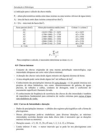 Introdução à Hidrologia 4-30
c) indicação para o cálculo da chuva média.
Pi – altura pluviométrica média entre duas isoietas ou uma isoieta e divisor de água (mm);
Ai – área da bacia entre duas isoietas consecutivas (km2
);
A = SAi – área total da bacia (km2
).
Áreas parciais (km2)
(1)
Altura pluviométrica média (mm)
(2)
Coluna 1 x coluna 2
A1
A2
A3
A4
A5
A6
(1610+1700) : 2 = 1655
(1700+1800) : 2 = 1750
(1800+1900) : 2 = 1850
(1900+2000) : 2 = 1950
(2000+2100) : 2 = 2150
(2100+2110) : 2 = 2105
A1 x 1655
A2 x 1750
A3 x 1850
A4 x 1950
A5 x 2150
A6 x 2105
A = SAi SAi Pi
A
PA
P
n
i
iiå=
= 1
Para completar o cálculo, é necessário determinar as áreas Ai e A.
4.8 Chuvas intensas
- Conjunto de chuvas originadas de uma mesma perturbação meteorológica, cuja
intensidade ultrapassa um certo valor (chuva mínima).
- A duração das chuvas varia desde alguns minutos até algumas dezenas de horas.
- A área atingida pode variar desde alguns km2
até milhares de km2
.
- Conhecimento das precipitações intensas de curta duração ® é de grande interesse nos
projetos de obras hidráulicas, tais como: dimensionamento de galerias de águas
pluviais, de telhados e calhas, condutos de drenagem, onde o coeficiente de
escoamento superficial é bastante elevado.
- O conhecimento da freqüência de ocorrência das chuvas de alta intensidade é também
de importância fundamental para estimativa de vazões extremas para cursos d´água
sem medidores de vazão.
4.8.1 Curvas de Intensidade e duração
- Dados de precipitações intensas ® obtidos dos registros pluviográficos sob a forma de
pluviogramas.
- Desses pluviogramas pode-se estabelecer, para diversas durações, as máximas
intensidades ocorridas durante uma dada chuva (não é necessário que as durações
maiores incluam as menores).
- Durações usuais ® 5, 10, 15, 30 e 45 min; 1, 2, 3, 6, 12, e 24 horas.
- Limite inferior: 5 min. ® menor intervalo que se pode ler nos pluviogramas com
precisão.
 