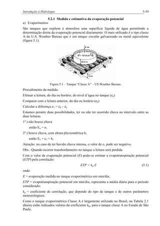 Introdução à Hidrologia 5-39
5.2.1 Medida e estimativa da evaporação potencial
a) Evaporímetros
São tanques que expõem à atmosfera uma superfície líquida de água permitindo a
determinação direta da evaporação potencial diariamente. O mais utilizado é o tipo classe
A do U.S. Weather Bureau que é um tanque circular galvanizado ou metal equivalente
(figura 5.1).
Figura 5.1 – Tanque “Classe A” – US Weather Bureau.
Procedimento da medida:
Efetuar a leitura, do dia ou horário, do nível d´água no tanque (ea)
Comparar com a leitura anterior, do dia ou horário (ed)
Calcular a diferença e1 = ed – ea
Estamos perante duas possibilidades, ter ou não ter ocorrido chuva no intervalo entre as
duas leituras.
1º.) não houve chuva
então Eo = e1
2º.) houve chuva, com altura pluviométrica h1
então Eo = e1 + h1
Atenção: no caso de ter havido chuva intensa, o valor de e1 pode ser negativo.
Obs.: Quando ocorrer transbordamento no tanque a leitura será perdida.
Com o valor da evaporação potencial (E) pode-se estimar a evapotranspiração potencial
(ETP) pela correlação:
ETP = kp.E (5.1)
onde:
E = evaporação medida no tanque evaporimétrico em mm/dia;
ETP = evapotranspiração potencial em mm/dia, representa a média diária para o período
considerado;
kp = coeficiente de correlação, que depende do tipo de tanque e de outros parâmetros
meteorológicos.
Como o tanque evaporimétrico Classe A é largamente utilizado no Brasil, na Tabela 2.1
abaixo estão indicados valores do coeficiente kp, para o tanque classe A no Estado de São
Paulo.
 