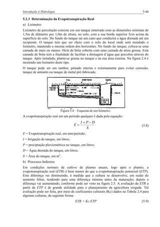 Introdução à Hidrologia 5-46
5.2.3 Determinação da Evapotranspiração Real
a) Lisímetro
Lisímetro de percolação consiste em um tanque enterrado com as dimensões mínimas de
1,5m de diâmetro por 1,0m de altura, no solo, com a sua borda superior 5cm acima da
superfície do solo. Do fundo do tanque sai um cano que conduzirá a água drenada até um
recipiente. O tanque tem que ser cheio com o solo do local onde será instalado o
lisímetro, mantendo a mesma ordem dos horizontes. No fundo do tanque, coloca-se uma
camada de mais ou menos 10cm de brita coberta com uma camada de areia grossa. Esta
camada de brita tem a finalidade de facilitar a drenagem d´água que percolou através do
tanque. Após instalado, planta-se grama no tanque e na sua área externa. Na figura 2.4 é
mostrado um lisímetro deste tipo.
O tanque pode ser um tambor, pintado interna e externamente para evitar corrosão,
tanque de amianto ou tanque de metal pré-fabricado.
Figura 5.4 – Esquema de um lisímetro.
A evapotranspiração real em um período qualquer é dada pela equação:
S
DPI
E
-+
= (5.8)
E = Evapotranspiração real, em mm/período;
I = Irrigação do tanque, em litros;
P = preciptação pluviométrica no tanque, em litros;
D = Água drenada do tanque, em litros;
S = Área do tanque, em m2
.
b) Processos Indiretos
Em condições normais de cultivo de plantas anuais, logo após o plantio, a
evapotranspiração real (ETR) é bem menor do que a evapotranspiração potencial (ETP).
Esta diferença vai diminuindo, à medida que a cultura se desenvolve, em razão do
aumento foliar, tendendo para uma diferença mínima antes da maturação; depois a
diferença vai aumentando, conforme pode ser visto na figura 2.5. A avaliação da ETR a
partir da ETP é de grande utilidade para o planejamento da agricultura irrigada. Tal
avaliação pode ser feita, por meio de coeficientes culturais (Kc) dados na Tabela 2.4 para
algumas culturas, da seguinte forma:
ETR = Kc.ETP (5.9)
 