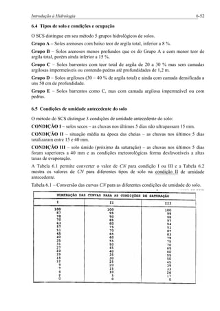 Introdução à Hidrologia 6-52
6.4 Tipos de solo e condições e ocupação
O SCS distingue em seu método 5 grupos hidrológicos de solos.
Grupo A – Solos arenosos com baixo teor de argila total, inferior a 8 %.
Grupo B – Solos arenosos menos profundos que os do Grupo A e com menor teor de
argila total, porém ainda inferior a 15 %.
Grupo C – Solos barrentos com teor total de argila de 20 a 30 % mas sem camadas
argilosas impermeáveis ou contendo pedras até profundidades de 1,2 m.
Grupo D – Solos argilosos (30 – 40 % de argila total) e ainda com camada densificada a
uns 50 cm de profundidade.
Grupo E – Solos barrentos como C, mas com camada argilosa impermeável ou com
pedras.
6.5 Condições de umidade antecedente do solo
O método do SCS distingue 3 condições de umidade antecedente do solo:
CONDIÇÃO I – solos secos – as chuvas nos últimos 5 dias não ultrapassam 15 mm.
CONDIÇÃO II – situação média na época das cheias – as chuvas nos últimos 5 dias
totalizaram entre 15 e 40 mm.
CONDIÇÃO III – solo úmido (próximo da saturação) – as chuvas nos últimos 5 dias
foram superiores a 40 mm e as condições meteorológicas forma desfavoráveis a altas
taxas de evaporação.
A Tabela 6.1 permite converter o valor de CN para condição I ou III e a Tabela 6.2
mostra os valores de CN para diferentes tipos de solo na condição II de umidade
antecedente.
Tabela 6.1 – Conversão das curvas CN para as diferentes condições de umidade do solo.
 