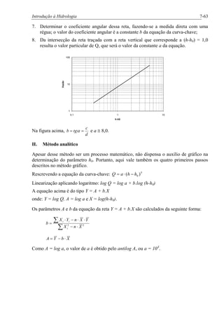 Introdução à Hidrologia 7-63
7. Determinar o coeficiente angular dessa reta, fazendo-se a medida direta com uma
régua; o valor do coeficiente angular é a constante b da equação da curva-chave;
8. Da intersecção da reta traçada com a reta vertical que corresponde a (h-h0) = 1,0
resulta o valor particular de Q, que será o valor da constante a da equação.
1
10
100
0,1 1 10
h-h0
Vazão
Na figura acima,
d
c
tgb == a e a @ 8,0.
II. Método analítico
Apesar desse método ser um processo matemático, não dispensa o auxílio de gráfico na
determinação do parâmetro h0. Portanto, aqui vale também os quatro primeiros passos
descritos no método gráfico.
Rescrevendo a equação da curva-chave: b
hhaQ )( 0-×=
Linearização aplicando logaritmo: log Q = log a + b.log (h-h0)
A equação acima é do tipo Y = A + b.X
onde: Y = log Q, A = log a e X = log(h-h0).
Os parâmetros A e b da equação da reta Y = A + b.X são calculados da seguinte forma:
å
å
×-
××-×
= 22
XnX
YXnYX
b
i
ii
XbYA ×-=
Como A = log a, o valor de a é obtido pelo antilog A, ou a = 10A
.
 