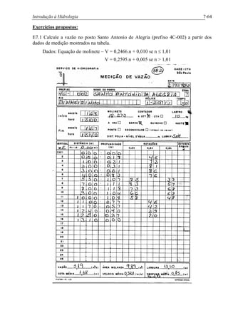 Introdução à Hidrologia 7-64
Exercícios propostos:
E7.1 Calcule a vazão no posto Santo Antonio de Alegria (prefixo 4C-002) a partir dos
dados de medição mostrados na tabela.
Dados: Equação do molinete – V = 0,2466.n + 0,010 se n £ 1,01
V = 0,2595.n + 0,005 se n > 1,01
 