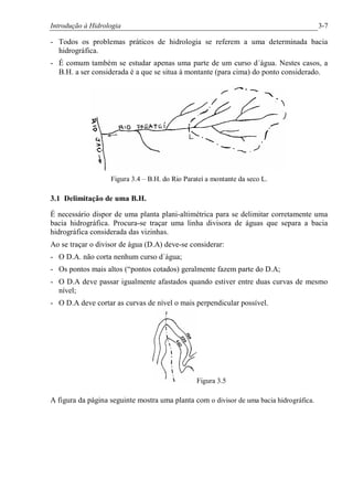 Introdução à Hidrologia 3-7
- Todos os problemas práticos de hidrologia se referem a uma determinada bacia
hidrográfica.
- É comum também se estudar apenas uma parte de um curso d´água. Nestes casos, a
B.H. a ser considerada é a que se situa à montante (para cima) do ponto considerado.
Figura 3.4 – B.H. do Rio Parateí a montante da seco L.
3.1 Delimitação de uma B.H.
É necessário dispor de uma planta plani-altimétrica para se delimitar corretamente uma
bacia hidrográfica. Procura-se traçar uma linha divisora de águas que separa a bacia
hidrográfica considerada das vizinhas.
Ao se traçar o divisor de água (D.A) deve-se considerar:
- O D.A. não corta nenhum curso d´água;
- Os pontos mais altos (“pontos cotados) geralmente fazem parte do D.A;
- O D.A deve passar igualmente afastados quando estiver entre duas curvas de mesmo
nível;
- O D.A deve cortar as curvas de nível o mais perpendicular possível.
Figura 3.5
A figura da página seguinte mostra uma planta com o divisor de uma bacia hidrográfica.
 
