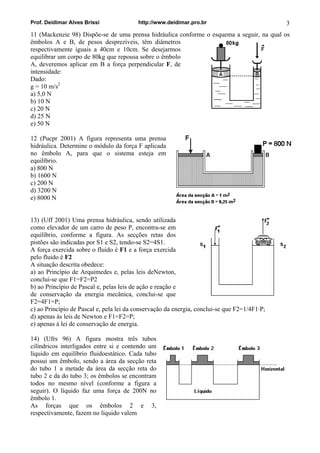 Prof. Deidimar Alves Brissi http://www.deidimar.pro.br 3
11 (Mackenzie 98) Dispõe-se de uma prensa hidráulica conforme o esquema a seguir, na qual os
êmbolos A e B, de pesos desprezíveis, têm diâmetros
respectivamente iguais a 40cm e 10cm. Se desejarmos
equilibrar um corpo de 80kg que repousa sobre o êmbolo
A, deveremos aplicar em B a força perpendicular F, de
intensidade:
Dado:
g = 10 m/s2
a) 5,0 N
b) 10 N
c) 20 N
d) 25 N
e) 50 N
12 (Pucpr 2001) A figura representa uma prensa
hidráulica. Determine o módulo da força F aplicada
no êmbolo A, para que o sistema esteja em
equilíbrio.
a) 800 N
b) 1600 N
c) 200 N
d) 3200 N
e) 8000 N
13) (Uff 2001) Uma prensa hidráulica, sendo utilizada
como elevador de um carro de peso P, encontra-se em
equilíbrio, conforme a figura. As secções retas dos
pistões são indicadas por S1 e S2, tendo-se S2=4S1.
A força exercida sobre o fluido é F1 e a força exercida
pelo fluido é F2
A situação descrita obedece:
a) ao Princípio de Arquimedes e, pelas leis deNewton,
conclui-se que F1=F2=P2
b) ao Princípio de Pascal e, pelas leis de ação e reação e
de conservação da energia mecânica, conclui-se que
F2=4F1=P;
c) ao Princípio de Pascal e, pela lei da conservação da energia, conclui-se que F2=1/4F1·P;
d) apenas às leis de Newton e F1=F2=P;
e) apenas à lei de conservação de energia.
14) (Ufrs 96) A figura mostra três tubos
cilíndricos interligados entre si e contendo um
líquido em equilíbrio fluidoestático. Cada tubo
possui um êmbolo, sendo a área da secção reta
do tubo 1 a metade da área da secção reta do
tubo 2 e da do tubo 3; os êmbolos se encontram
todos no mesmo nível (conforme a figura a
seguir). O líquido faz uma força de 200N no
êmbolo 1.
As forças que os êmbolos 2 e 3,
respectivamente, fazem no líquido valem
 