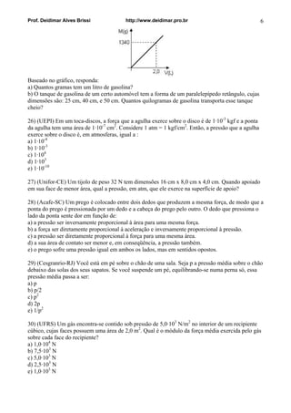 Prof. Deidimar Alves Brissi http://www.deidimar.pro.br 6
Baseado no gráfico, responda:
a) Quantos gramas tem um litro de gasolina?
b) O tanque de gasolina de um certo automóvel tem a forma de um paralelepípedo retângulo, cujas
dimensões são: 25 cm, 40 cm, e 50 cm. Quantos quilogramas de gasolina transporta esse tanque
cheio?
26) (UEPI) Em um toca-discos, a força que a agulha exerce sobre o disco é de 1·10-3
kgf e a ponta
da agulha tem uma área de 1·10-7
cm2
. Considere 1 atm = 1 kgf/cm2
. Então, a pressão que a agulha
exerce sobre o disco é, em atmosferas, igual a :
a) 1·10-4
b) 1·10-3
c) 1·104
d) 1·103
e) 1·10-10
27) (Unifor-CE) Um tijolo de peso 32 N tem dimensões 16 cm x 8,0 cm x 4,0 cm. Quando apoiado
em sua face de menor área, qual a pressão, em atm, que ele exerce na superfície de apoio?
28) (Acafe-SC) Um prego é colocado entre dois dedos que produzem a mesma força, de modo que a
ponta do prego é pressionada por um dedo e a cabeça do prego pelo outro. O dedo que pressiona o
lado da ponta sente dor em função de:
a) a pressão ser inversamente proporcional à área para uma mesma força.
b) a força ser diretamente proporcional à aceleração e inversamente proporcional à pressão.
c) a pressão ser diretamente proporcional à força para uma mesma área.
d) a sua área de contato ser menor e, em conseqüência, a pressão também.
e) o prego sofre uma pressão igual em ambos os lados, mas em sentidos opostos.
29) (Cesgranrio-RJ) Você está em pé sobre o chão de uma sala. Seja p a pressão média sobre o chão
debaixo das solas dos seus sapatos. Se você suspende um pé, equilibrando-se numa perna só, essa
pressão média passa a ser:
a) p
b) p/2
c) p2
d) 2p
e) 1/p2
30) (UFRS) Um gás encontra-se contido sob pressão de 5,0·103
N/m2
no interior de um recipiente
cúbico, cujas faces possuem uma área de 2,0 m2
. Qual é o módulo da força média exercida pelo gás
sobre cada face do recipiente?
a) 1,0·104
N
b) 7,5·103
N
c) 5,0·103
N
d) 2,5·103
N
e) 1,0·103
N
 