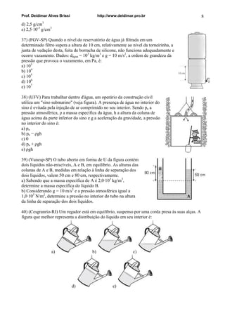 Prof. Deidimar Alves Brissi http://www.deidimar.pro.br 8
d) 2,5 g/cm3
e) 2,5·10-3
g/cm3
37) (FGV-SP) Quando o nível do reservatório de água já filtrada em um
determinado filtro supera a altura de 10 cm, relativamente ao nível da torneirinha, a
junta de vedação desta, feita de borracha de silicone, não funciona adequadamente e
ocorre vazamento. Dados: dágua = 103
kg/m3
e g = 10 m/s2
, a ordem de grandeza da
pressão que provoca o vazamento, em Pa, é:
a) 103
b) 104
c) 105
d) 106
e) 107
38) (UFV) Para trabalhar dentro d'água, um operário da construção civil
utiliza um "sino submarino" (veja figura). A presença de água no interior do
sino é evitada pela injeção de ar comprimido no seu interior. Sendo pa a
pressão atmosférica, ρ a massa específica da água, h a altura da coluna de
água acima da parte inferior do sino e g a aceleração da gravidade, a pressão
no interior do sino é:
a) pa
b) pa − ρgh
c) 0
d) pa + ρgh
e) ρgh
39) (Vunesp-SP) O tubo aberto em forma de U da figura contém
dois líquidos não-miscíveis, A e B, em equilíbrio. As alturas das
colunas de A e B, medidas em relação à linha de separação dos
dois líquidos, valem 50 cm e 80 cm, respectivamente.
a) Sabendo que a massa específica de A é 2,0·103
kg/m3
,
determine a massa específica do líquido B.
b) Considerando g = 10 m/s2
e a pressão atmosférica igual a
1,0·105
N/m2
, determine a pressão no interior do tubo na altura
da linha de separação dos dois líquidos.
40) (Cesgranrio-RJ) Um regador está em equilíbrio, suspenso por uma corda presa às suas alças. A
figura que melhor representa a distribuição do líquido em seu interior é:
a) b) c)
d) e)
 