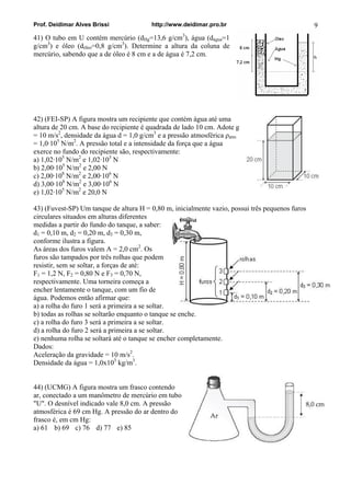 Prof. Deidimar Alves Brissi http://www.deidimar.pro.br 9
41) O tubo em U contém mercúrio (dHg=13,6 g/cm3
), água (dágua=1
g/cm3
) e óleo (dóleo=0,8 g/cm3
). Determine a altura da coluna de
mercúrio, sabendo que a de óleo é 8 cm e a de água é 7,2 cm.
42) (FEI-SP) A figura mostra um recipiente que contém água até uma
altura de 20 cm. A base do recipiente é quadrada de lado 10 cm. Adote g
= 10 m/s2
, densidade da água d = 1,0 g/cm3
e a pressão atmosférica ρatm
= 1,0·105
N/m2
. A pressão total e a intensidade da força que a água
exerce no fundo do recipiente são, respectivamente:
a) 1,02·105
N/m2
e 1,02·103
N
b) 2,00·105
N/m2
e 2,00 N
c) 2,00·108
N/m2
e 2,00·106
N
d) 3,00·108
N/m2
e 3,00·106
N
e) 1,02·105
N/m2
e 20,0 N
43) (Fuvest-SP) Um tanque de altura H = 0,80 m, inicialmente vazio, possui três pequenos furos
circulares situados em alturas diferentes
medidas a partir do fundo do tanque, a saber:
d1 = 0,10 m, d2 = 0,20 m, d3 = 0,30 m,
conforme ilustra a figura.
As áreas dos furos valem A = 2,0 cm2
. Os
furos são tampados por três rolhas que podem
resistir, sem se soltar, a forças de até:
F1 = 1,2 N, F2 = 0,80 N e F3 = 0,70 N,
respectivamente. Uma torneira começa a
encher lentamente o tanque, com um fio de
água. Podemos então afirmar que:
a) a rolha do furo 1 será a primeira a se soltar.
b) todas as rolhas se soltarão enquanto o tanque se enche.
c) a rolha do furo 3 será a primeira a se soltar.
d) a rolha do furo 2 será a primeira a se soltar.
e) nenhuma rolha se soltará até o tanque se encher completamente.
Dados:
Aceleração da gravidade = 10 m/s2
.
Densidade da água = 1,0x103
kg/m3
.
44) (UCMG) A figura mostra um frasco contendo
ar, conectado a um manômetro de mercúrio em tubo
"U". O desnível indicado vale 8,0 cm. A pressão
atmosférica é 69 cm Hg. A pressão do ar dentro do
frasco é, em cm Hg:
a) 61 b) 69 c) 76 d) 77 e) 85
 