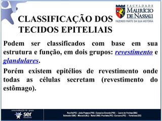 CLASSIFICAÇÃO DOS TECIDOS EPITELIAIS Podem ser classificados com base em sua estrutura e função, em dois grupos:  revestimento  e  glandulares .  Porém existem epitélios de revestimento onde todas as células secretam (revestimento do estômago). 
