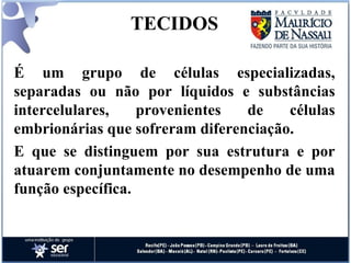 TECIDOS É um grupo de células especializadas, separadas ou não por líquidos e substâncias intercelulares, provenientes de células embrionárias que sofreram diferenciação. E que se distinguem por sua estrutura e por atuarem conjuntamente no desempenho de uma função específica. 