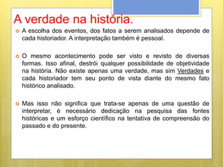A verdade na história.
 A escolha dos eventos, dos fatos a serem analisados depende de
cada historiador. A interpretação também é pessoal.
 O mesmo acontecimento pode ser visto e revisto de diversas
formas. Isso afinal, destrói qualquer possibilidade de objetividade
na história. Não existe apenas uma verdade, mas sim Verdades e
cada historiador tem seu ponto de vista diante do mesmo fato
histórico analisado.
 Mas isso não significa que trata-se apenas de uma questão de
interpretar, é necessário dedicação na pesquisa das fontes
históricas e um esforço científico na tentativa de compreensão do
passado e do presente.
 