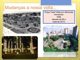 Mudanças a nossa volta...
Praça Tubal Vilela em diferentes
momentos:
1938,
década de 80 e
natal de 2013.
 