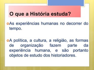 O que a História estuda?
As experiências humanas no decorrer do
tempo.
A política, a cultura, a religião, as formas
de organização fazem parte da
experiência humana, e são portanto
objetos de estudo dos historiadores.
 