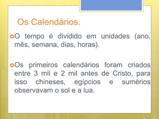 Os Calendários.
O tempo é dividido em unidades (ano,
mês, semana, dias, horas).
Os primeiros calendários foram criados
entre 3 mil e 2 mil antes de Cristo, para
isso chineses, egípcios e sumérios
observavam o sol e a lua.
 