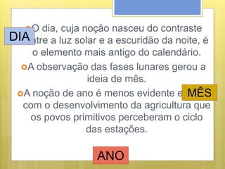 O dia, cuja noção nasceu do contraste
entre a luz solar e a escuridão da noite, é
o elemento mais antigo do calendário.
A observação das fases lunares gerou a
ideia de mês.
A noção de ano é menos evidente e foi só
com o desenvolvimento da agricultura que
os povos primitivos perceberam o ciclo
das estações.
DIA
MÊS
ANO
 