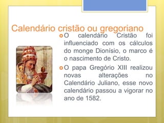Calendário cristão ou gregoriano
O calendário Cristão foi
influenciado com os cálculos
do monge Dionísio, o marco é
o nascimento de Cristo.
O papa Gregório XIII realizou
novas alterações no
Calendário Juliano, esse novo
calendário passou a vigorar no
ano de 1582.
 