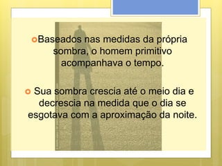 Baseados nas medidas da própria
sombra, o homem primitivo
acompanhava o tempo.
 Sua sombra crescia até o meio dia e
decrescia na medida que o dia se
esgotava com a aproximação da noite.
 