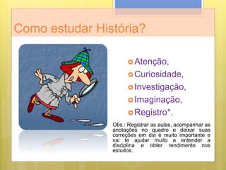 Como estudar História?
Atenção,
Curiosidade,
Investigação,
Imaginação,
Registro*.
Obs.: Registrar as aulas, acompanhar as
anotações no quadro e deixar suas
correções em dia é muito importante e
vai te ajudar muito a entender a
disciplina e obter rendimento nos
estudos.
 