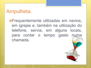 Ampulheta.
Frequentemente utilizadas em navios,
em igrejas e, também na utilização do
telefone, servia, em alguns locais,
para contar o tempo gasto numa
chamada.
 