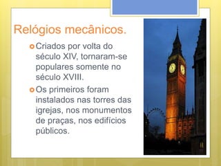 Relógios mecânicos.
Criados por volta do
século XIV, tornaram-se
populares somente no
século XVIII.
Os primeiros foram
instalados nas torres das
igrejas, nos monumentos
de praças, nos edifícios
públicos.
 