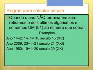 Regras para calcular século
Quando o ano NÃO termina em zero,
retiramos o dois últimos algarismos e
somamos UM (01) ao número que sobrar.
Exemplos
Ano 1442: 14+1= 15 século 15 (XV)
Ano 2009: 20+1=21 século 21 (XXI)
Ano 1950: 19+1=20 século 20 (XX)
 