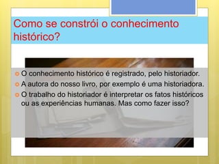 Como se constrói o conhecimento
histórico?
 O conhecimento histórico é registrado, pelo historiador.
 A autora do nosso livro, por exemplo é uma historiadora.
 O trabalho do historiador é interpretar os fatos históricos
ou as experiências humanas. Mas como fazer isso?
 