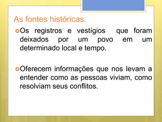 As fontes históricas.
Os registros e vestígios que foram
deixados por um povo em um
determinado local e tempo.
Oferecem informações que nos levam a
entender como as pessoas viviam, como
resolviam seus conflitos.
 